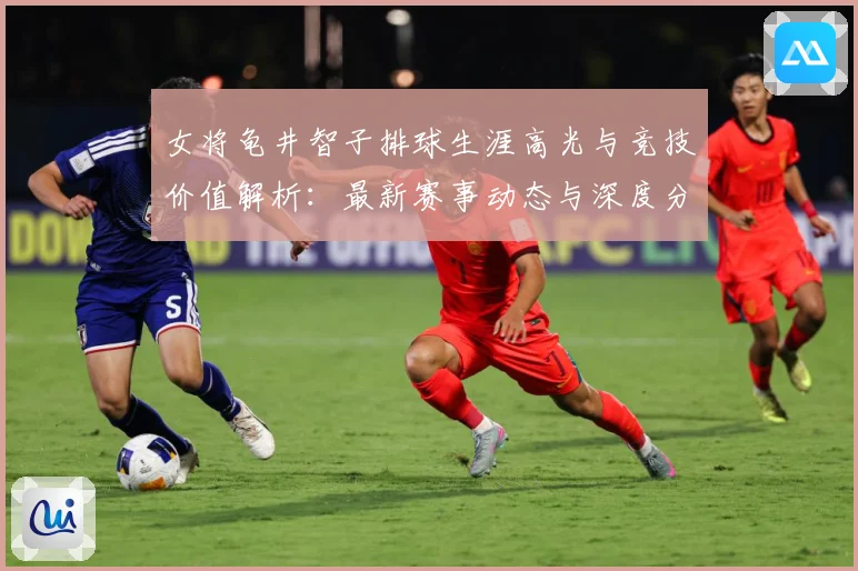 女将龟井智子排球生涯高光与竞技价值解析：最新赛事动态与深度分析