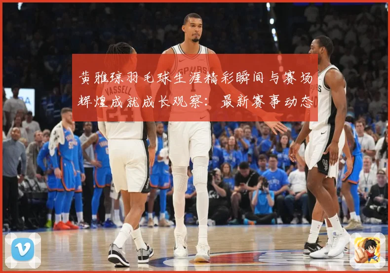 黄雅琼羽毛球生涯精彩瞬间与赛场辉煌成就成长观察：最新赛事动态与深度分析