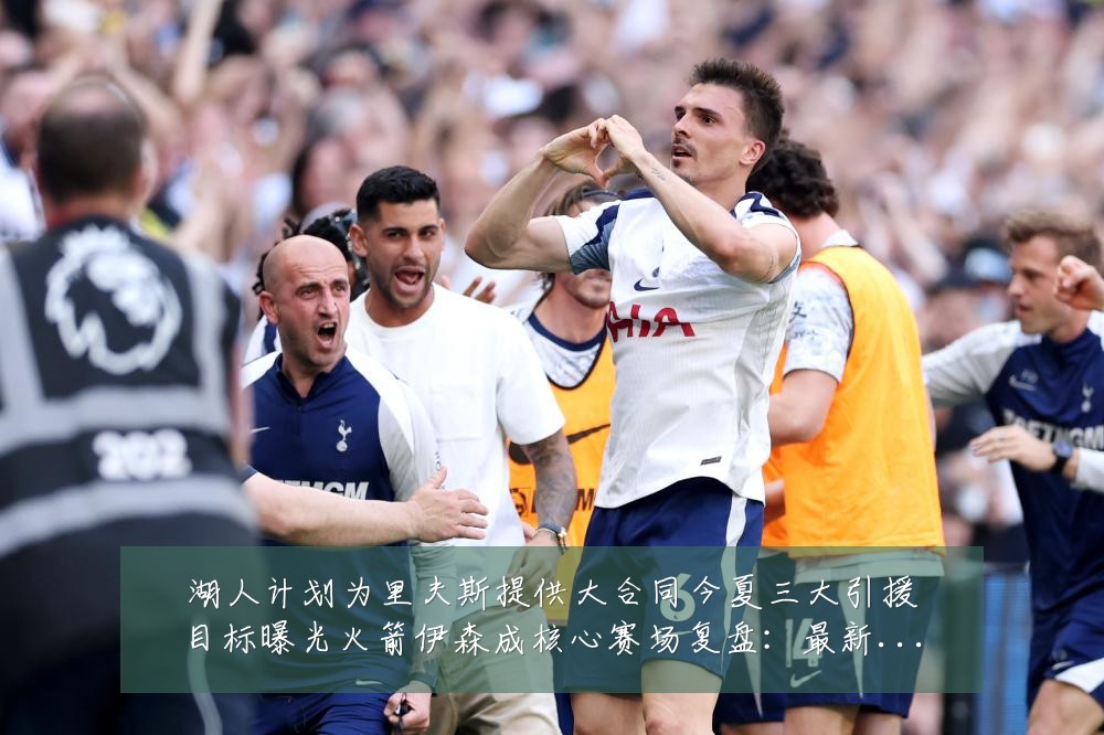 湖人计划为里夫斯提供大合同今夏三大引援目标曝光火箭伊森成核心赛场复盘：最新赛事动态与深度分析