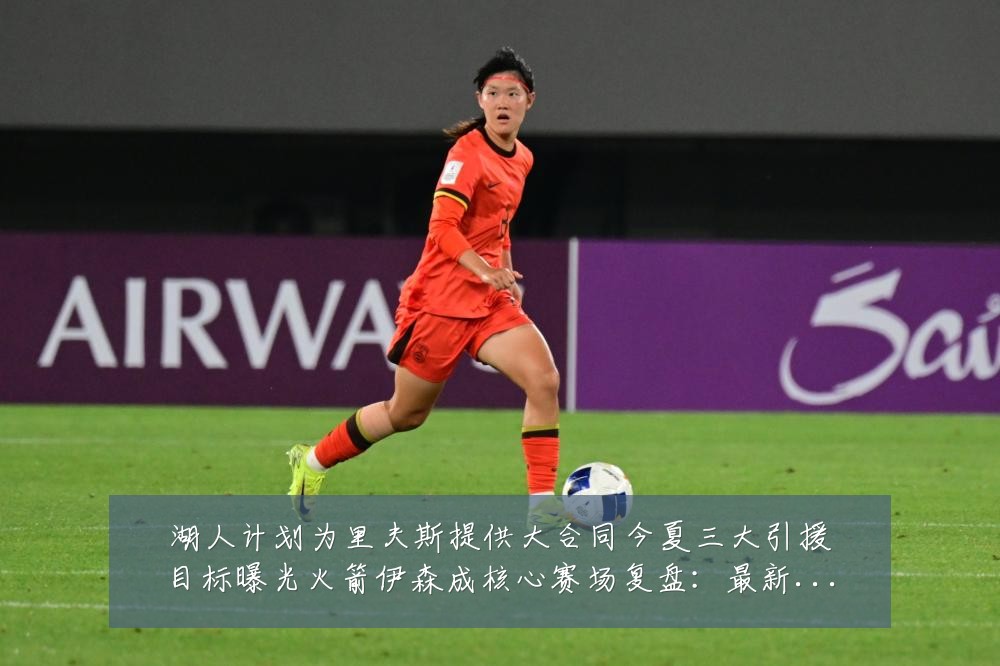 湖人计划为里夫斯提供大合同今夏三大引援目标曝光火箭伊森成核心赛场复盘：最新赛事动态与深度分析