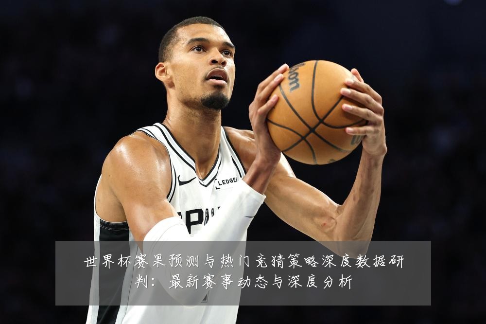 世界杯赛果预测与热门竞猜策略深度数据研判：最新赛事动态与深度分析