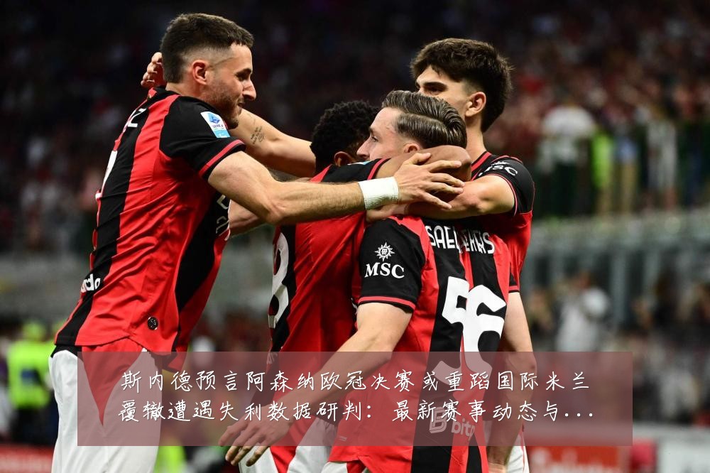 斯内德预言阿森纳欧冠决赛或重蹈国际米兰覆辙遭遇失利数据研判：最新赛事动态与深度分析