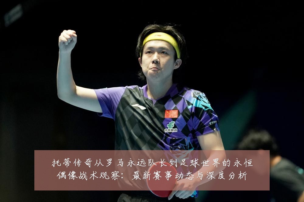 托蒂传奇从罗马永远队长到足球世界的永恒偶像战术观察：最新赛事动态与深度分析