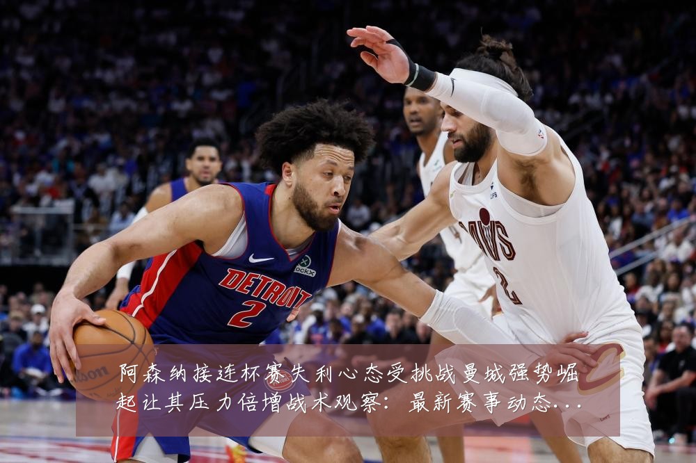 阿森纳接连杯赛失利心态受挑战曼城强势崛起让其压力倍增战术观察:最新赛事动态与深度分析